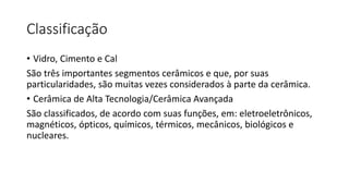 Classificação
• Vidro, Cimento e Cal
São três importantes segmentos cerâmicos e que, por suas
particularidades, são muitas vezes considerados à parte da cerâmica.
• Cerâmica de Alta Tecnologia/Cerâmica Avançada
São classificados, de acordo com suas funções, em: eletroeletrônicos,
magnéticos, ópticos, químicos, térmicos, mecânicos, biológicos e
nucleares.

 