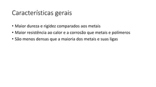 Características gerais
• Maior dureza e rigidez comparados aos metais
• Maior resistência ao calor e a corrosão que metais e polímeros
• São menos densas que a maioria dos metais e suas ligas

 