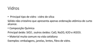 Vidros
• Principal tipo de vidro : vidro de sílica
Sólido não cristalino que apresenta apenas ordenação atômica de curto
alcance.
• Composição Química
Principal óxido: SiO2 ; outros óxidos: CaO, Na2O, K2O e Al2O3.
• Material muito comum na vida cotidiana
Exemplos: embalagens, janelas, lentes, fibra de vidro.

 