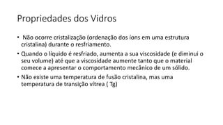 Propriedades dos Vidros
• Não ocorre cristalização (ordenação dos íons em uma estrutura
cristalina) durante o resfriamento.
• Quando o líquido é resfriado, aumenta a sua viscosidade (e diminui o
seu volume) até que a viscosidade aumente tanto que o material
comece a apresentar o comportamento mecânico de um sólido.
• Não existe uma temperatura de fusão cristalina, mas uma
temperatura de transição vítrea ( Tg)

 
