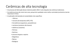 Cerâmicas de alta tecnologia
• Os processos de fabricação desses materiais podem diferir muito daqueles das cerâmicas tradicionais.
• As matérias primas são muito mais caras, porque tem qualidade muito melhor controlada (controle do nível de
impurezas é crítico).
• As aplicações são baseadas em propriedades mais específicas:
– Elétricas
• sensores de temperatura (NTC, PTC)
• ferroelétricos (capacitores, piezoelétricos)

• varistores (resistores não lineares)
• dielétricos (isolantes)
– Térmicas
– Químicas
• sensores de gases e vapores
– Magnéticas
– Ópticas

– Biológicas

 