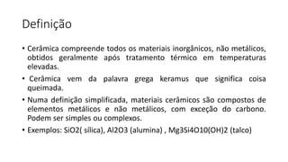 Definição
• Cerâmica compreende todos os materiais inorgânicos, não metálicos,
obtidos geralmente após tratamento térmico em temperaturas
elevadas.
• Cerâmica vem da palavra grega keramus que significa coisa
queimada.
• Numa definição simplificada, materiais cerâmicos são compostos de
elementos metálicos e não metálicos, com exceção do carbono.
Podem ser simples ou complexos.
• Exemplos: SiO2( sílica), Al2O3 (alumina) , Mg3Si4O10(OH)2 (talco)

 