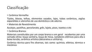 Classificação
• Cerâmica Vermelha
Tijolos, blocos, telhas, elementos vazados, lajes, tubos cerâmicos, argilas
expandidas e utensílios de uso doméstico e de adorno.
• Materiais de Revestimento
Azulejos, pastilhas, porcelanato, grês, lajota, pisos, tozetos e etc
• Cerâmica Branca:
Materiais constituídos por um corpo branco e em geral recobertos por uma
camada vítrea: louça sanitária, louça de mesa, isoladores elétricos para alta e
baixa tensão, cerâmica artística (decorativa e utilitária).
Cerâmica técnica para fins diversos, tais como: químico, elétrico, térmico e
mecânico

 