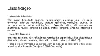Classificação
• Materiais Refratários:
Têm como finalidade suportar temperaturas elevadas, que em geral
envolvem esforços mecânicos, ataques químicos, variações bruscas de
temperatura e outras solicitações.
Exemplo: sílica, sílico-aluminoso,
aluminoso, mulita, carbeto de silício, grafita, carbono, zircônia, zirconita e
outros.
• Isolantes Térmicos
Isolantes térmicos não refratários: vermiculita expandida, sílica diatomácea,
diatomito, silicato de cálcio, lã de vidro e lã de rocha (até 1100 ºC).
Fibras ou lãs cerâmicas que apresentam composições tais como sílica, sílicaalumina, alumina e zircônia (até 2000º C ou mais).

 