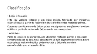 Classificação
• Fritas e Corantes
Frita (ou vidrado fritado) é um vidro moído, fabricado por indústrias
especializadas a partir da fusão da mistura de diferentes matérias-primas..
Corantes constituem-se de óxidos puros ou pigmentos inorgânicos sintéticos
obtidos a partir da mistura de óxidos ou de seus compostos.
• Abrasivos
Parte da indústria de abrasivos, por utilizarem matérias-primas e processos
semelhantes aos da cerâmica, constituem-se num segmento cerâmico. Entre
os produtos mais conhecidos podemos citar o óxido de alumínio
eletrofundido e o carbeto de silício.

 