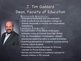 J. Tim Goddard Dean, Faculty of Education Research Interests: Educational leadership and administration Role of cultural and demographic change on  schools (especially in minority and marginalized  populations) Current Projects: An examination of the effects of the exam  exemption policy at Colonel Gray High School The 1st Charlottetown Conversation - Ethical  educational leadership within a context of diversity Examining perceptions of academic success among  minority culture students Promoting Educational Success for Mi’kmaq  Learners on Prince Edward Island Barriers and facilitators of academic success for  minority children in PEI schools 