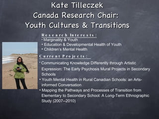 Kate Tilleczek Canada Research Chair:  Youth Cultures & Transitions Research Interests: Marginality & Youth Education & Developmental Health of Youth  Children’s Mental Health Current Projects:  Communicating Knowledge Differently through Artistic   Expression: The Early Psychosis Mural Projects in Secondary  Schools Youth Mental Health in Rural Canadian Schools: an Arts- informed Conversation Mapping the Pathways and Processes of Transition from  Elementary to Secondary School: A Long-Term Ethnographic  Study (2007--2010)   
