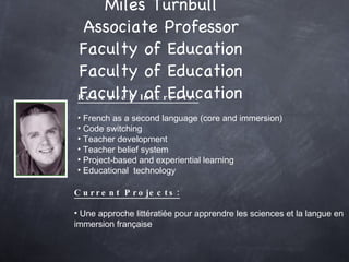 Miles Turnbull Associate Professor Faculty of Education Faculty of Education Faculty of Education Research Interests: French as a second language (core and immersion) Code switching Teacher development Teacher belief system Project-based and experiential learning Educational  technology Current Projects: Une approche littératiée pour apprendre les sciences et la langue en immersion française  