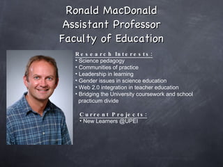Ronald MacDonald Assistant Professor Faculty of Education Research Interests: Science pedagogy Communities of practice Leadership in learning Gender issues in science education Web 2.0 integration in teacher education Bridging the University coursework and school  practicum divide Current Projects: New Learners @UPEI  