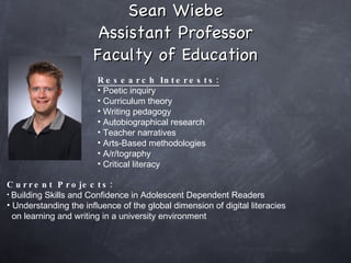 Sean Wiebe Assistant Professor Faculty of Education Research Interests: Poetic inquiry Curriculum theory Writing pedagogy Autobiographical research Teacher narratives Arts-Based methodologies A/r/tography Critical literacy Current Projects: Building Skills and Confidence in Adolescent Dependent Readers Understanding the influence of the global dimension of digital literacies  on learning and writing in a university environment  