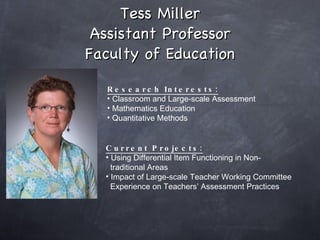 Tess Miller Assistant Professor Faculty of Education Research Interests: Classroom and Large-scale Assessment Mathematics Education Quantitative Methods Current Projects: Using Differential Item Functioning in Non-  traditional Areas  Impact of Large-scale Teacher Working Committee  Experience on Teachers’ Assessment Practices  