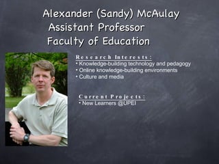 Alexander (Sandy) McAulay Assistant Professor  Faculty of Education Research Interests: Knowledge-building technology and pedagogy Online knowledge-building environments Culture and media Current Projects: New Learners @UPEI  