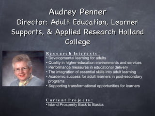 Audrey Penner Director: Adult Education, Learner Supports, & Applied Research Holland College Research Interests: Developmental learning for adults Quality in higher-education environments and services Performance measures in educational delivery The integration of essential skills into adult learning Academic success for adult learners in post-secondary  programs Supporting transformational opportunities for learners     Current Projects: Island Prosperity Back to Basics  
