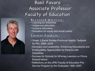Basil Favaro   Associate Professor Faculty of Education Research Interests: Learning for enterprise Indigenous education Inclusive education Education for equity and social justice  Current Projects: Grade 3 Social Studies Provincial Identity Textbook    for PEI, 2008--2009 Advocacy and Leadership: Enhancing Educational and  Employability Opportunities for Persons with    Disabilities Success for Schools for Mi’kmaq Learners on Prince  Edward Island  Reflections on the UPEI Faculty of Education Pre-   Service Program by the Graduates 1999--2007   