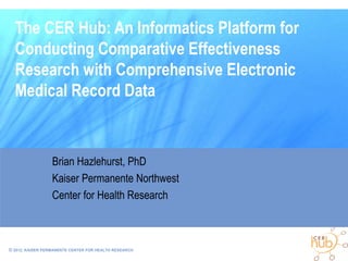 The CER Hub: An Informatics Platform for
  Conducting Comparative Effectiveness
  Research with Comprehensive Electronic
  Medical Record Data


                  Brian Hazlehurst, PhD
                  Kaiser Permanente Northwest
                  Center for Health Research



© 2012, KAISER PERMANENTE CENTER FOR HEALTH RESEARCH
 