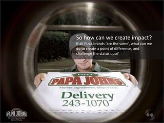 So how can we create impact? 
If all Pizza brands ‘are the same’, what can we 
do to create a point of difference, and 
ch...