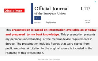 By Katarzyna Zofia Chrusciel
1
Disclaimer
This presentation is based on information available as of today
and prepared to my best knowledge. This presentation presents
my personal understanding of the medical device requirements in
Europe. The presentation includes figures that were copied from
public websites. A citation to the original source is included in the
Footnote of this Presentation.
 