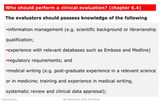 10/04/2018
Who should perform a clinical evaluation? (chapter 6.4)
By Katarzyna Zofia Chrusciel
The evaluators should possess knowledge of the following
information management (e.g. scientific background or librarianship
qualification;
experience with relevant databases such as Embase and Medline)
regulatory requirements; and
medical writing (e.g. post-graduate experience in a relevant science
or in medicine; training and experience in medical writing,
systematic review and clinical data appraisal);
 