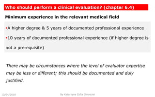 10/04/2018
Who should perform a clinical evaluation? (chapter 6.4)
By Katarzyna Zofia Chrusciel
Minimum experience in the relevant medical field
A higher degree & 5 years of documented professional experience
10 years of documented professional experience (if higher degree is
not a prerequisite)
There may be circumstances where the level of evaluator expertise
may be less or different; this should be documented and duly
justified.
 