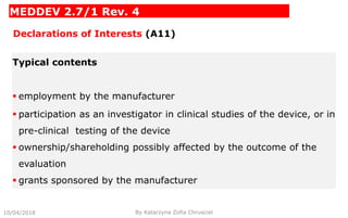 MEDDEV 2.7/1 Rev. 4
Declarations of Interests (A11)
Typical contents
 employment by the manufacturer
 participation as an investigator in clinical studies of the device, or in
pre-clinical testing of the device
 ownership/shareholding possibly affected by the outcome of the
evaluation
 grants sponsored by the manufacturer
10/04/2018 By Katarzyna Zofia Chrusciel
 