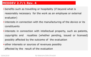 MEDDEV 2.7/1 Rev. 4
 benefits such as travelling or hospitality (if beyond what is
reasonably necessary for the work as an employee or external
evaluator)
 interests in connection with the manufacturing of the device or its
constituents
 interests in connection with intellectual property, such as patents,
copyrights and royalties (whether pending, issued or licensed)
possibly affected by the outcome of the evaluation
 other interests or sources of revenues possibly
affected by the result of the evaluation
10/04/2018 By Katarzyna Zofia Chrusciel
 