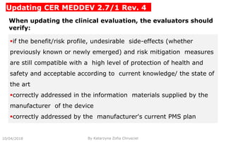 Updating CER MEDDEV 2.7/1 Rev. 4
10/04/2018 By Katarzyna Zofia Chrusciel
When updating the clinical evaluation, the evaluators should
verify:
if the benefit/risk profile, undesirable side-effects (whether
previously known or newly emerged) and risk mitigation measures
are still compatible with a high level of protection of health and
safety and acceptable according to current knowledge/ the state of
the art
correctly addressed in the information materials supplied by the
manufacturer of the device
correctly addressed by the manufacturer's current PMS plan
 