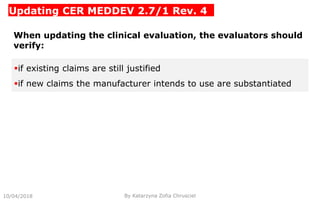 Updating CER MEDDEV 2.7/1 Rev. 4
10/04/2018 By Katarzyna Zofia Chrusciel
When updating the clinical evaluation, the evaluators should
verify:
if existing claims are still justified
if new claims the manufacturer intends to use are substantiated
 