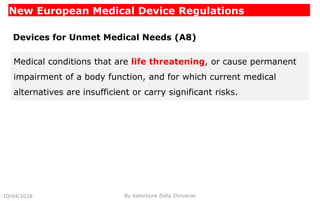 New European Medical Device Regulations
10/04/2018 By Katarzyna Zofia Chrusciel
Devices for Unmet Medical Needs (A8)
Medical conditions that are life threatening, or cause permanent
impairment of a body function, and for which current medical
alternatives are insufficient or carry significant risks.
 