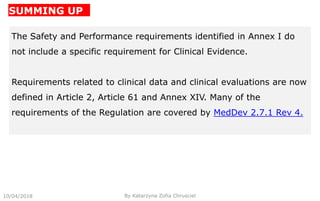 SUMMING UP
10/04/2018 By Katarzyna Zofia Chrusciel
The Safety and Performance requirements identified in Annex I do
not include a specific requirement for Clinical Evidence.
Requirements related to clinical data and clinical evaluations are now
defined in Article 2, Article 61 and Annex XIV. Many of the
requirements of the Regulation are covered by MedDev 2.7.1 Rev 4.
 
