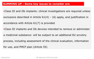 Class III and IIb implants: clinical investigations are required unless
exclusions described in Article 61(4) – (6) apply, and justification in
accordance with Article 61(7) is provided
Class III implants and IIb devices intended to remove or administer
a medicinal substance: will be subject to an additional EU scrutiny
process, including assessment of the clinical evaluation, information
for use, and PMCF plan (Article 55)
10/04/2018 By Katarzyna Zofia Chrusciel
SUMMING UP - Some key issues to consider are
 