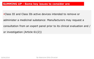 Class III and Class IIb active devices intended to remove or
administer a medicinal substance: Manufacturers may request a
consultation from an expert panel prior to its clinical evaluation and /
or investigation (Article 61(2))
10/04/2018 By Katarzyna Zofia Chrusciel
SUMMING UP - Some key issues to consider are
 