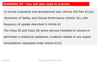 A clinical evaluation and development plan (Annex XIV Part A(1a))
Summary of Safety and Clinical Performance (Article 32), with
frequency of update described in Article 61
For Class III and Class IIb active devices intended to remove or
administer a medicinal substance: evidence related to any expert
consultations requested under Article 61(2)
10/04/2018 By Katarzyna Zofia Chrusciel
SUMMING UP - You will also need to provide
 