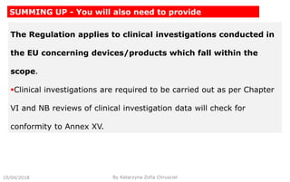 The Regulation applies to clinical investigations conducted in
the EU concerning devices/products which fall within the
scope.
Clinical investigations are required to be carried out as per Chapter
VI and NB reviews of clinical investigation data will check for
conformity to Annex XV.
10/04/2018 By Katarzyna Zofia Chrusciel
SUMMING UP - You will also need to provide
 
