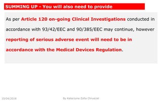 As per Article 120 on-going Clinical Investigations conducted in
accordance with 93/42/EEC and 90/385/EEC may continue, however
reporting of serious adverse event will need to be in
accordance with the Medical Devices Regulation.
10/04/2018 By Katarzyna Zofia Chrusciel
SUMMING UP - You will also need to provide
 
