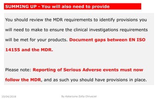 10/04/2018 By Katarzyna Zofia Chrusciel
SUMMING UP - You will also need to provide
You should review the MDR requirements to identify provisions you
will need to make to ensure the clinical investigations requirements
will be met for your products. Document gaps between EN ISO
14155 and the MDR.
Please note: Reporting of Serious Adverse events must now
follow the MDR, and as such you should have provisions in place.
 