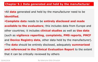 All data generated and held by the manufacturer need to be
identified.
Complete data needs to be entirely disclosed and made
available to the evaluators; this includes data from Europe and
other countries; it includes clinical studies as well as Use data
(such as vigilance reporting, complaints, PMS reports, PMCF
and Device Registry data, other data held by the manufacturer).
The data should be entirely disclosed, adequately summarised
and referenced in the Clinical Evaluation Report to the extent
that it can be critically reviewed by others
Chapter 9.1 Data generated and held by the manufacturer
10/04/2018 By Katarzyna Zofia Chrusciel
 
