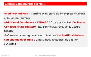Clinical Data Sources (some…)
10/04/2018 By Katarzyna Zofia Chrusciel
Medline/PubMed – starting point, possible incomplete coverage
of European Journals
Additional Databases – EMBASE / Excerpta Medica, Cochrane
CENTRAL trials registry, etc. Internet searches (e.g. Google
Scholar)
Information coverage and search features / scientific database
can change over time /Criteria need to be defined and re-
evaluated
 