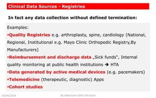 Clinical Data Sources - Registries
10/04/2018 By Katarzyna Zofia Chrusciel
Examples:
Quality Registries e.g. arthroplasty, spine, cardiology (National,
Regional, Institutional e.g. Mayo Clinic Orthopedic Registry,By
Manufacturers)
Reimbursement and discharge data „Sick funds“, Internal
quality monitoring at public health institutions  HTA
Data generated by active medical devices (e.g. pacemakers)
Telemedicine (therapeutic, diagnostic) Apps
Cohort studies
In fact any data collection without defined termination:
 