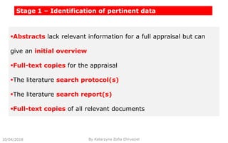 Stage 1 – Identification of pertinent data
Abstracts lack relevant information for a full appraisal but can
give an initial overview
Full-text copies for the appraisal
The literature search protocol(s)
The literature search report(s)
Full-text copies of all relevant documents
10/04/2018 By Katarzyna Zofia Chrusciel
 