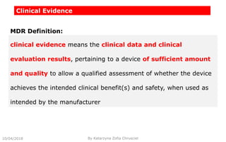 Clinical Evidence
clinical evidence means the clinical data and clinical
evaluation results, pertaining to a device of sufficient amount
and quality to allow a qualified assessment of whether the device
achieves the intended clinical benefit(s) and safety, when used as
intended by the manufacturer
MDR Definition:
10/04/2018 By Katarzyna Zofia Chrusciel
 