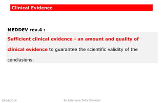 Clinical Evidence
Sufficient clinical evidence - an amount and quality of
clinical evidence to guarantee the scientific validity of the
conclusions.
MEDDEV rev.4 :
10/04/2018 By Katarzyna Zofia Chrusciel
 