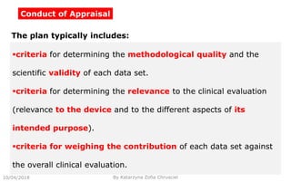 Conduct of Appraisal
10/04/2018 By Katarzyna Zofia Chrusciel
The plan typically includes:
criteria for determining the methodological quality and the
scientific validity of each data set.
criteria for determining the relevance to the clinical evaluation
(relevance to the device and to the different aspects of its
intended purpose).
criteria for weighing the contribution of each data set against
the overall clinical evaluation.
 