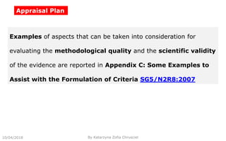 Appraisal Plan
10/04/2018 By Katarzyna Zofia Chrusciel
Examples of aspects that can be taken into consideration for
evaluating the methodological quality and the scientific validity
of the evidence are reported in Appendix C: Some Examples to
Assist with the Formulation of Criteria SG5/N2R8:2007
 