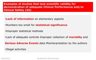 10/04/2018 By Katarzyna Zofia Chrusciel
Examples of studies that lack scientific validity for
demonstration of adequate Clinical Performance and/or
Clinical Safety (A6)
Lack of information on elementary aspects
Numbers too small for statistical significance
Improper statistical methods
Lack of adequate controls Improper collection of mortality and
Serious Adverse Events data Misinterpretation by the authors
Illegal activities
 