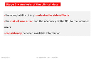 10/04/2018 By Katarzyna Zofia Chrusciel
the acceptability of any undesirable side-effects
the risk of use error and the adequacy of the IFU to the intended
users
consistency between available information
Stage 3 – Analysis of the clinical data
 