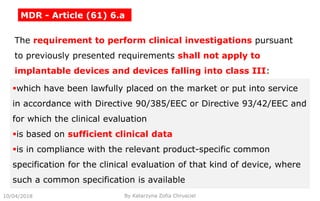 10/04/2018 By Katarzyna Zofia Chrusciel
MDR - Article (61) 6.a
The requirement to perform clinical investigations pursuant
to previously presented requirements shall not apply to
implantable devices and devices falling into class III:
which have been lawfully placed on the market or put into service
in accordance with Directive 90/385/EEC or Directive 93/42/EEC and
for which the clinical evaluation
is based on sufficient clinical data
is in compliance with the relevant product-specific common
specification for the clinical evaluation of that kind of device, where
such a common specification is available
 