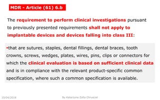 10/04/2018 By Katarzyna Zofia Chrusciel
MDR - Article (61) 6.b
The requirement to perform clinical investigations pursuant
to previously presented requirements shall not apply to
implantable devices and devices falling into class III:
that are sutures, staples, dental fillings, dental braces, tooth
crowns, screws, wedges, plates, wires, pins, clips or connectors for
which the clinical evaluation is based on sufficient clinical data
and is in compliance with the relevant product-specific common
specification, where such a common specification is available.
 