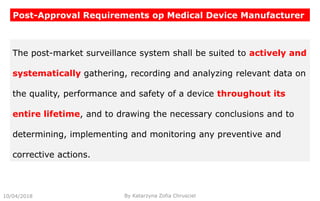 10/04/2018 By Katarzyna Zofia Chrusciel
Post-Approval Requirements op Medical Device Manufacturer
The post-market surveillance system shall be suited to actively and
systematically gathering, recording and analyzing relevant data on
the quality, performance and safety of a device throughout its
entire lifetime, and to drawing the necessary conclusions and to
determining, implementing and monitoring any preventive and
corrective actions.
 
