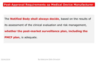 10/04/2018 By Katarzyna Zofia Chrusciel
Post-Approval Requirements op Medical Device Manufacturer
The Notified Body shall always decide, based on the results of
its assessment of the clinical evaluation and risk management,
whether the post-market surveillance plan, including the
PMCF plan, is adequate.
 
