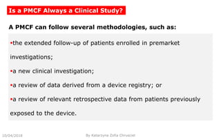 10/04/2018 By Katarzyna Zofia Chrusciel
Is a PMCF Always a Clinical Study?
the extended follow-up of patients enrolled in premarket
investigations;
a new clinical investigation;
a review of data derived from a device registry; or
a review of relevant retrospective data from patients previously
exposed to the device.
A PMCF can follow several methodologies, such as:
 